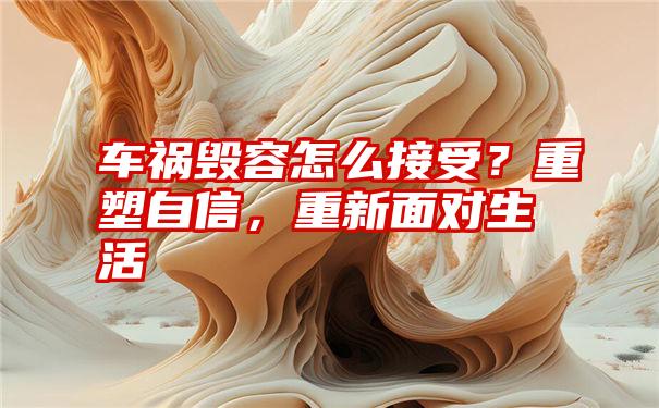 车祸毁容怎么接受？重塑自信，重新面对生活