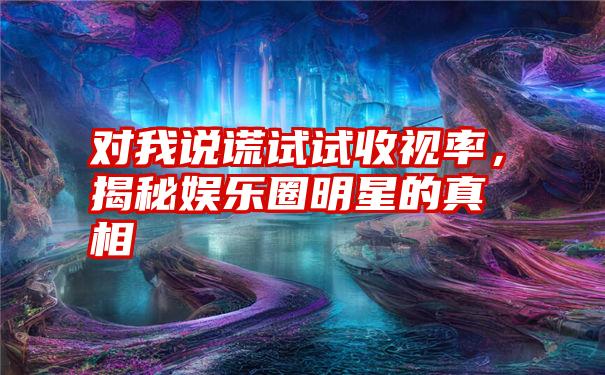 对我说谎试试收视率，揭秘娱乐圈明星的真相