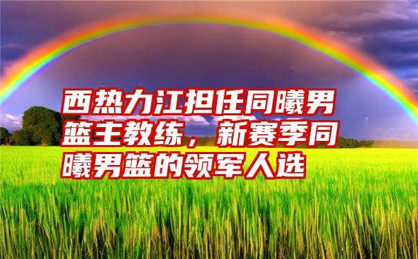 西热力江担任同曦男篮主教练，新赛季同曦男篮的领军人选