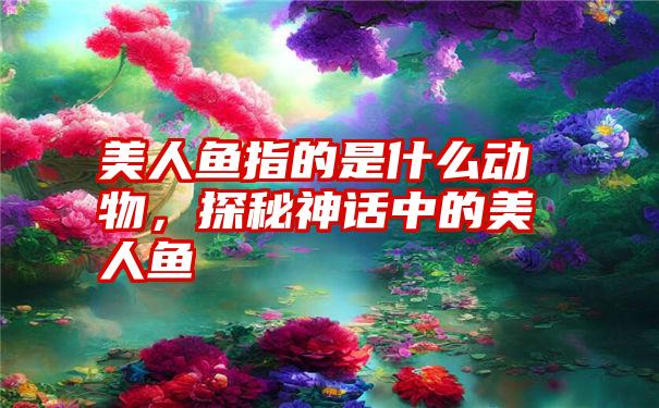 美人鱼指的是什么动物，探秘神话中的美人鱼