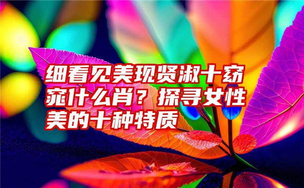 细看见美现贤淑十窈窕什么肖？探寻女性美的十种特质