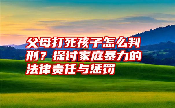 父母打死孩子怎么判刑？探讨家庭暴力的法律责任与惩罚