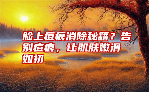 脸上痘痕消除秘籍？告别痘痕，让肌肤嫩滑如初