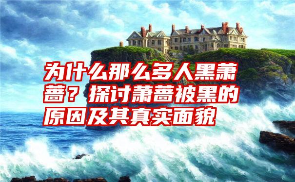 为什么那么多人黑萧蔷？探讨萧蔷被黑的原因及其真实面貌