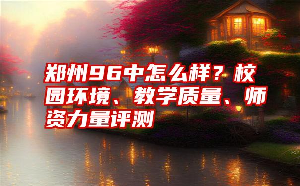 郑州96中怎么样？校园环境、教学质量、师资力量评测