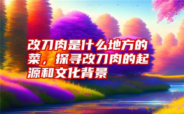 改刀肉是什么地方的菜，探寻改刀肉的起源和文化背景