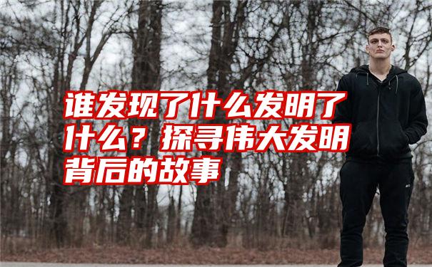 谁发现了什么发明了什么？探寻伟大发明背后的故事