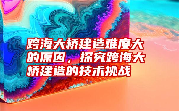 跨海大桥建造难度大的原因，探究跨海大桥建造的技术挑战