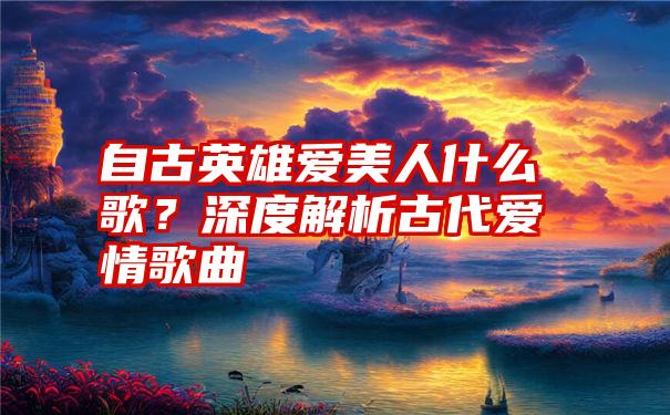 自古英雄爱美人什么歌？深度解析古代爱情歌曲