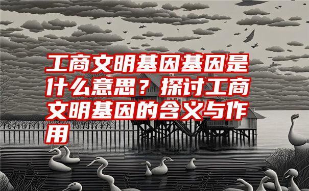 工商文明基因基因是什么意思？探讨工商文明基因的含义与作用