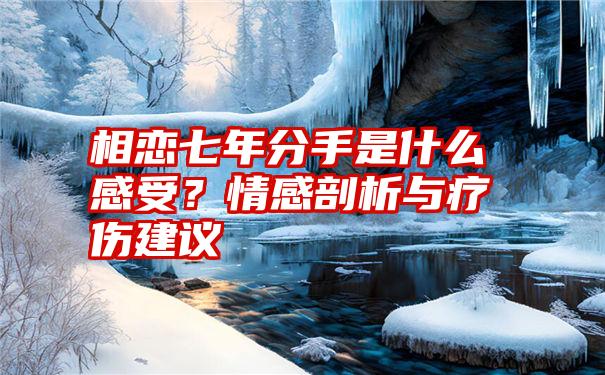 相恋七年分手是什么感受？情感剖析与疗伤建议