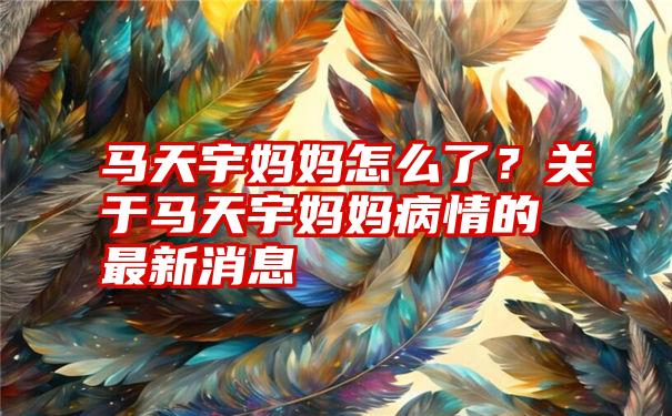 马天宇妈妈怎么了？关于马天宇妈妈病情的最新消息