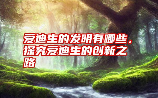 爱迪生的发明有哪些，探究爱迪生的创新之路