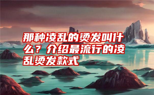 那种凌乱的烫发叫什么？介绍最流行的凌乱烫发款式