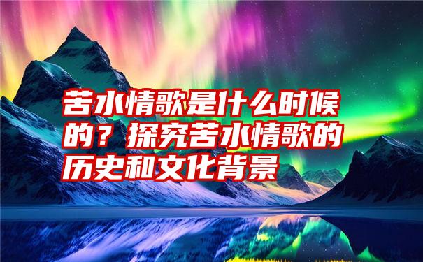 苦水情歌是什么时候的？探究苦水情歌的历史和文化背景