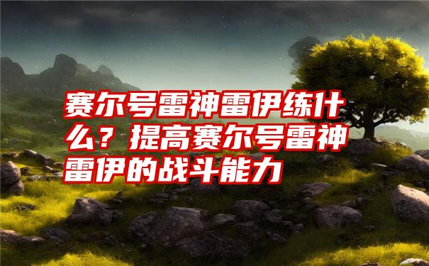 赛尔号雷神雷伊练什么？提高赛尔号雷神雷伊的战斗能力