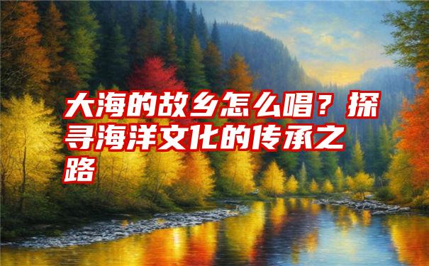 大海的故乡怎么唱？探寻海洋文化的传承之路