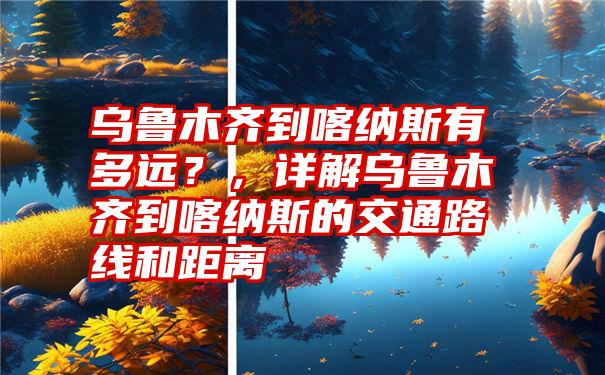 乌鲁木齐到喀纳斯有多远？，详解乌鲁木齐到喀纳斯的交通路线和距离