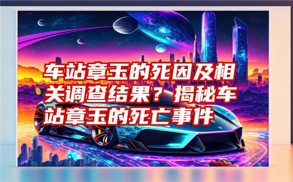 车站章玉的死因及相关调查结果？揭秘车站章玉的死亡事件