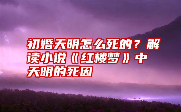 初婚天明怎么死的？解读小说《红楼梦》中天明的死因