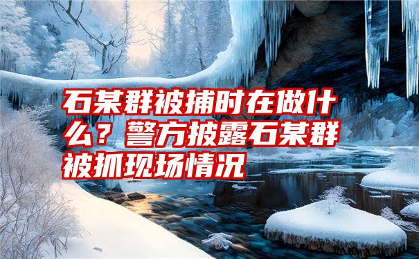 石某群被捕时在做什么？警方披露石某群被抓现场情况