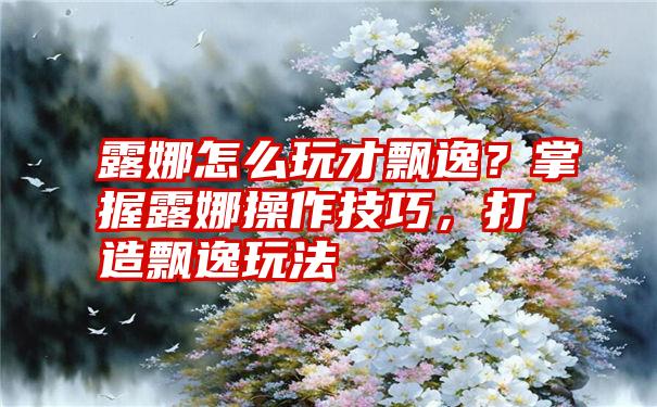 露娜怎么玩才飘逸？掌握露娜操作技巧，打造飘逸玩法