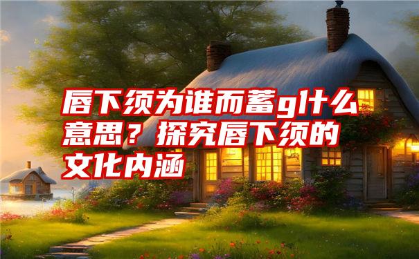 唇下须为谁而蓄g什么意思？探究唇下须的文化内涵