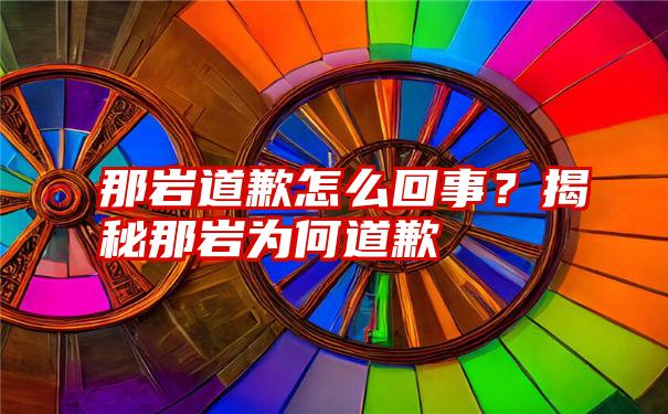 那岩道歉怎么回事？揭秘那岩为何道歉