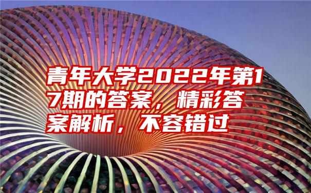 青年大学2022年第17期的答案，精彩答案解析，不容错过