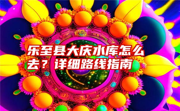 乐至县大庆水库怎么去？详细路线指南