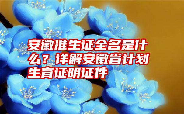 安徽准生证全名是什么？详解安徽省计划生育证明证件