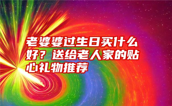 老婆婆过生日买什么好？送给老人家的贴心礼物推荐