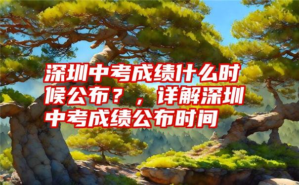 深圳中考成绩什么时候公布？，详解深圳中考成绩公布时间