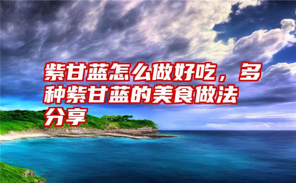 紫甘蓝怎么做好吃，多种紫甘蓝的美食做法分享