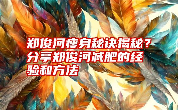 郑俊河瘦身秘诀揭秘？分享郑俊河减肥的经验和方法