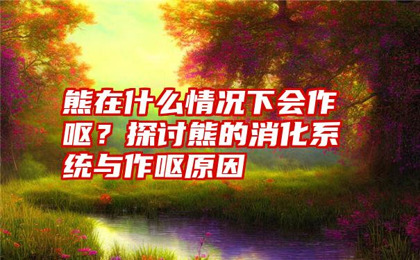 熊在什么情况下会作呕？探讨熊的消化系统与作呕原因