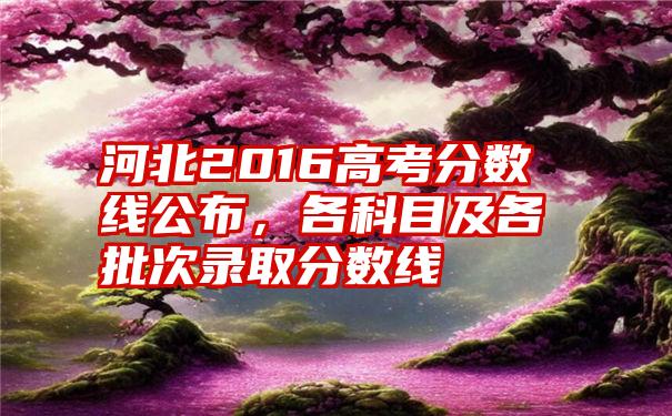 河北2016高考分数线公布，各科目及各批次录取分数线