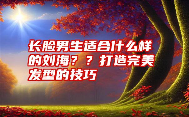 长脸男生适合什么样的刘海？？打造完美发型的技巧