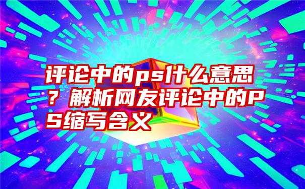 评论中的ps什么意思？解析网友评论中的PS缩写含义