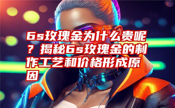 6s玫瑰金为什么贵呢？揭秘6s玫瑰金的制作工艺和价格形成原因