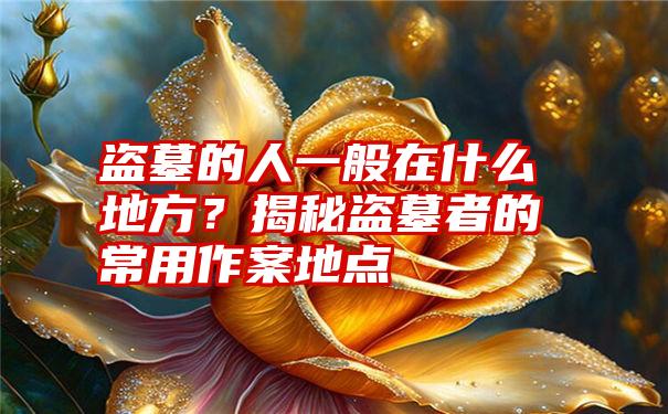 盗墓的人一般在什么地方？揭秘盗墓者的常用作案地点