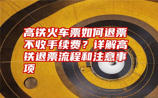 高铁火车票如何退票不收手续费？详解高铁退票流程和注意事项