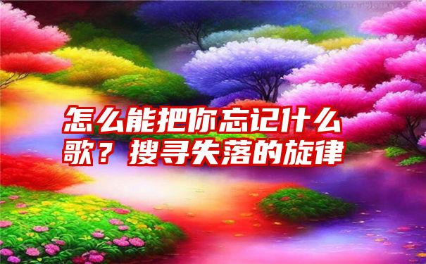 怎么能把你忘记什么歌？搜寻失落的旋律