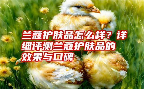 兰蔻护肤品怎么样？详细评测兰蔻护肤品的效果与口碑