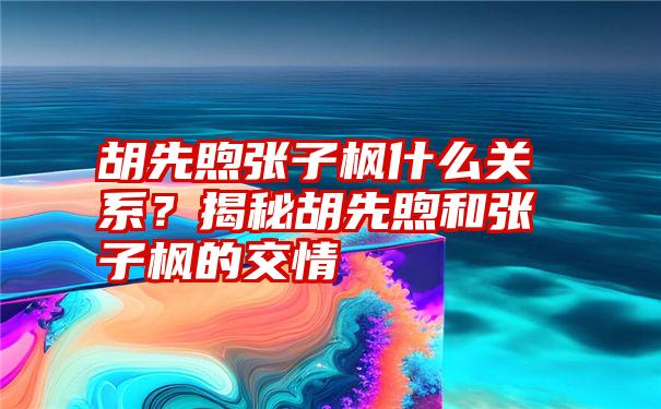 胡先煦张子枫什么关系？揭秘胡先煦和张子枫的交情