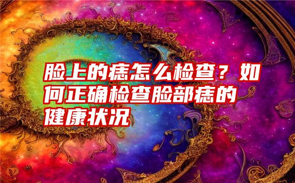 脸上的痣怎么检查？如何正确检查脸部痣的健康状况