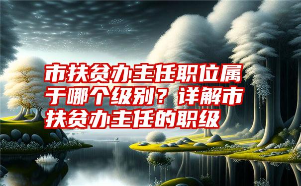 市扶贫办主任职位属于哪个级别？详解市扶贫办主任的职级