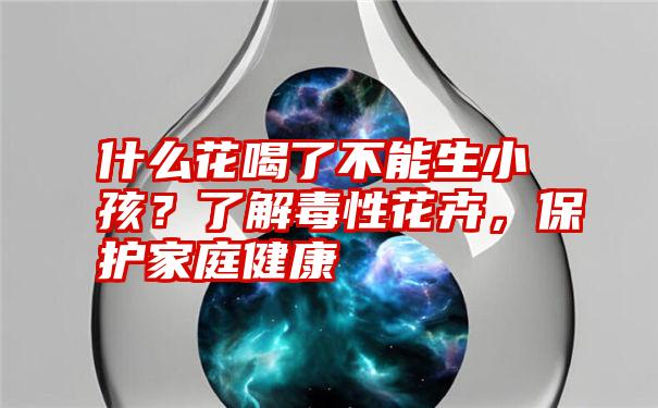 什么花喝了不能生小孩？了解毒性花卉，保护家庭健康