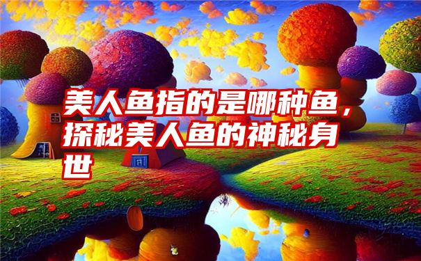 美人鱼指的是哪种鱼，探秘美人鱼的神秘身世