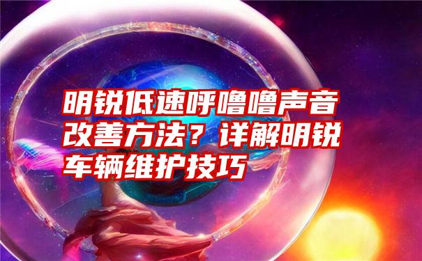 明锐低速呼噜噜声音改善方法？详解明锐车辆维护技巧